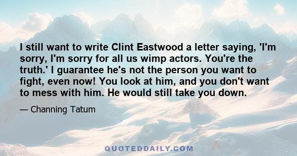 I still want to write Clint Eastwood a letter saying, 'I'm sorry, I'm sorry for all us wimp actors. You're the truth.' I guarantee he's not the person you want to fight, even now! You look at him, and you don't want to