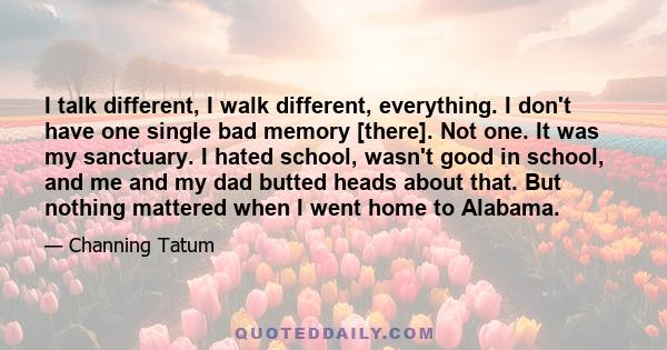 I talk different, I walk different, everything. I don't have one single bad memory [there]. Not one. It was my sanctuary. I hated school, wasn't good in school, and me and my dad butted heads about that. But nothing