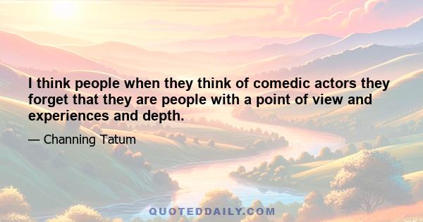 I think people when they think of comedic actors they forget that they are people with a point of view and experiences and depth.