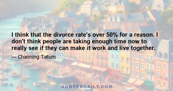 I think that the divorce rate's over 50% for a reason. I don't think people are taking enough time now to really see if they can make it work and live together.