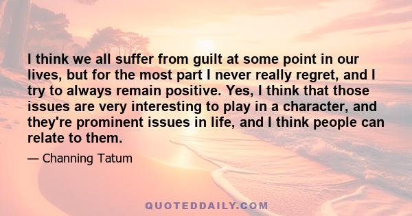 I think we all suffer from guilt at some point in our lives, but for the most part I never really regret, and I try to always remain positive. Yes, I think that those issues are very interesting to play in a character,