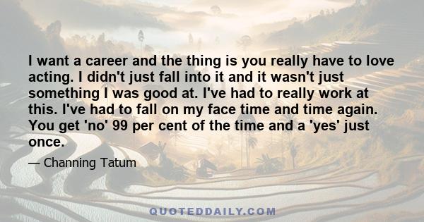 I want a career and the thing is you really have to love acting. I didn't just fall into it and it wasn't just something I was good at. I've had to really work at this. I've had to fall on my face time and time again.