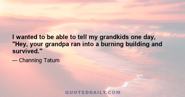 I wanted to be able to tell my grandkids one day, Hey, your grandpa ran into a burning building and survived.