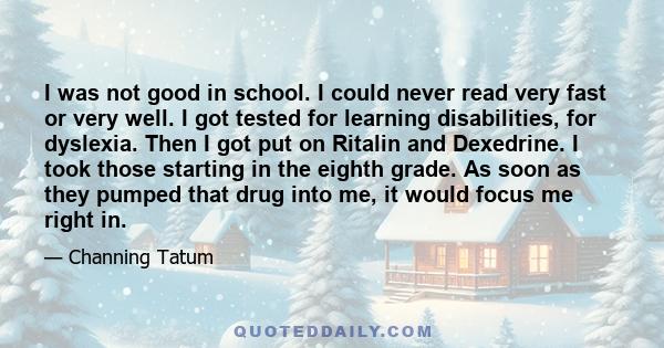 I was not good in school. I could never read very fast or very well. I got tested for learning disabilities, for dyslexia. Then I got put on Ritalin and Dexedrine. I took those starting in the eighth grade. As soon as