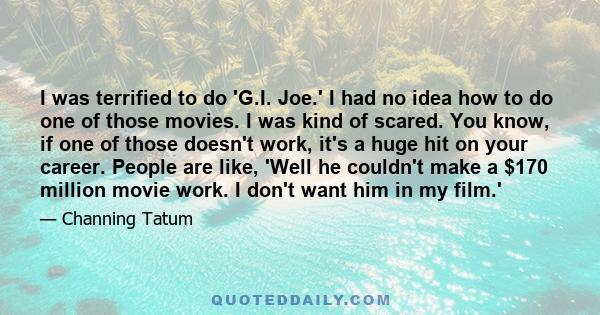 I was terrified to do 'G.I. Joe.' I had no idea how to do one of those movies. I was kind of scared. You know, if one of those doesn't work, it's a huge hit on your career. People are like, 'Well he couldn't make a $170 