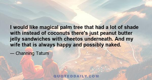 I would like magical palm tree that had a lot of shade with instead of coconuts there's just peanut butter jelly sandwiches with cheetos underneath. And my wife that is always happy and possibly naked.