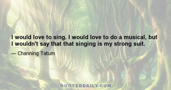 I would love to sing. I would love to do a musical, but I wouldn't say that that singing is my strong suit.