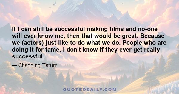 If I can still be successful making films and no-one will ever know me, then that would be great. Because we (actors) just like to do what we do. People who are doing it for fame, I don't know if they ever get really