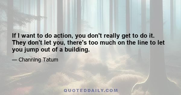 If I want to do action, you don't really get to do it. They don't let you, there's too much on the line to let you jump out of a building.