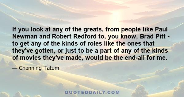 If you look at any of the greats, from people like Paul Newman and Robert Redford to, you know, Brad Pitt - to get any of the kinds of roles like the ones that they've gotten, or just to be a part of any of the kinds of 