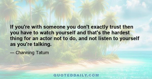 If you're with someone you don't exactly trust then you have to watch yourself and that's the hardest thing for an actor not to do, and not listen to yourself as you're talking.