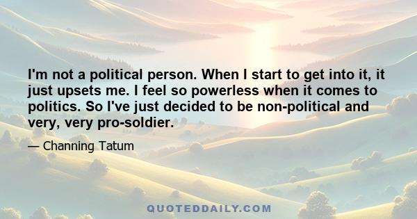 I'm not a political person. When I start to get into it, it just upsets me. I feel so powerless when it comes to politics. So I've just decided to be non-political and very, very pro-soldier.