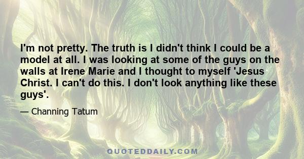 I'm not pretty. The truth is I didn't think I could be a model at all. I was looking at some of the guys on the walls at Irene Marie and I thought to myself 'Jesus Christ. I can't do this. I don't look anything like