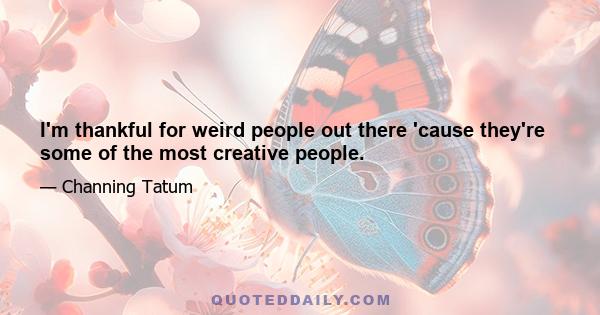 I'm thankful for weird people out there 'cause they're some of the most creative people.