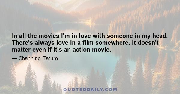 In all the movies I'm in love with someone in my head. There's always love in a film somewhere. It doesn't matter even if it's an action movie.