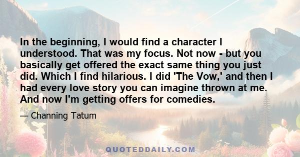 In the beginning, I would find a character I understood. That was my focus. Not now - but you basically get offered the exact same thing you just did. Which I find hilarious. I did 'The Vow,' and then I had every love