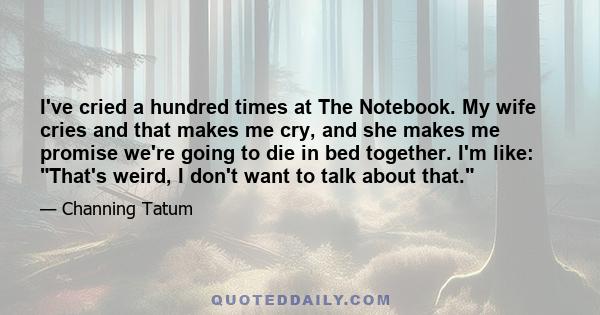 I've cried a hundred times at The Notebook. My wife cries and that makes me cry, and she makes me promise we're going to die in bed together. I'm like: That's weird, I don't want to talk about that.