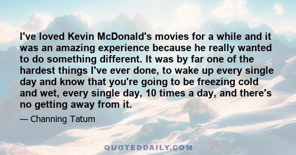 I've loved Kevin McDonald's movies for a while and it was an amazing experience because he really wanted to do something different. It was by far one of the hardest things I've ever done, to wake up every single day and 