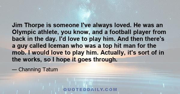 Jim Thorpe is someone I've always loved. He was an Olympic athlete, you know, and a football player from back in the day. I'd love to play him. And then there's a guy called Iceman who was a top hit man for the mob. I