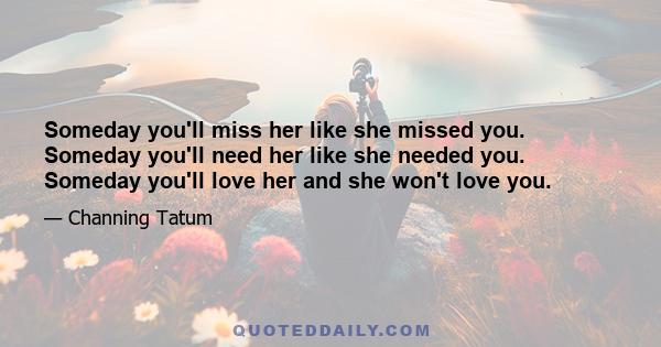 Someday you'll miss her like she missed you. Someday you'll need her like she needed you. Someday you'll love her and she won't love you.