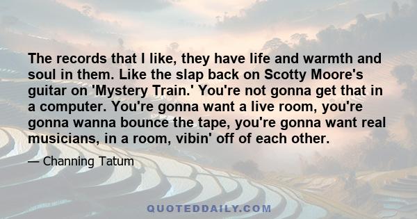 The records that I like, they have life and warmth and soul in them. Like the slap back on Scotty Moore's guitar on 'Mystery Train.' You're not gonna get that in a computer. You're gonna want a live room, you're gonna