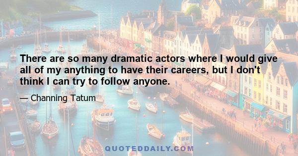 There are so many dramatic actors where I would give all of my anything to have their careers, but I don't think I can try to follow anyone.