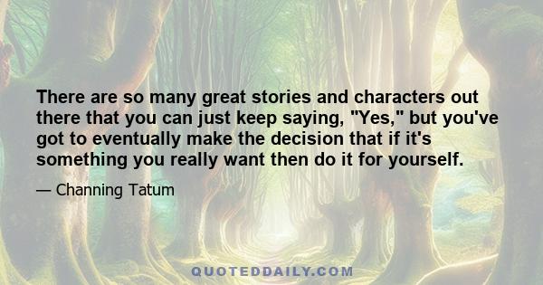 There are so many great stories and characters out there that you can just keep saying, Yes, but you've got to eventually make the decision that if it's something you really want then do it for yourself.