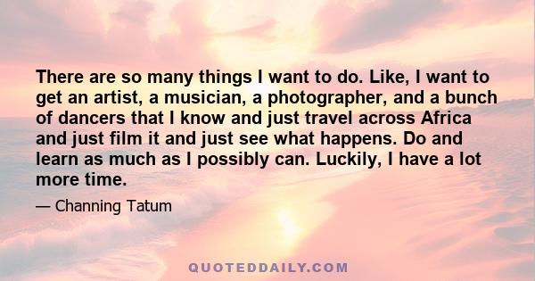 There are so many things I want to do. Like, I want to get an artist, a musician, a photographer, and a bunch of dancers that I know and just travel across Africa and just film it and just see what happens. Do and learn 