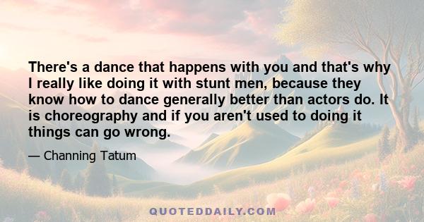 There's a dance that happens with you and that's why I really like doing it with stunt men, because they know how to dance generally better than actors do. It is choreography and if you aren't used to doing it things