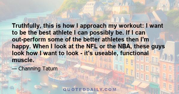 Truthfully, this is how I approach my workout: I want to be the best athlete I can possibly be. If I can out-perform some of the better athletes then I'm happy. When I look at the NFL or the NBA, these guys look how I