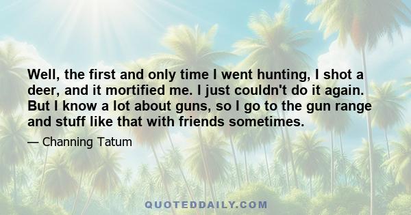 Well, the first and only time I went hunting, I shot a deer, and it mortified me. I just couldn't do it again. But I know a lot about guns, so I go to the gun range and stuff like that with friends sometimes.