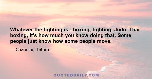 Whatever the fighting is - boxing, fighting, Judo, Thai boxing, it's how much you know doing that. Some people just know how some people move.