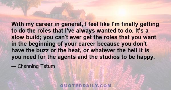 With my career in general, I feel like I'm finally getting to do the roles that I've always wanted to do. It's a slow build; you can't ever get the roles that you want in the beginning of your career because you don't