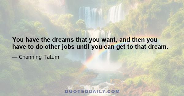 You have the dreams that you want, and then you have to do other jobs until you can get to that dream.