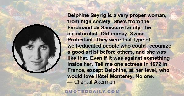 Delphine Seyrig is a very proper woman, from high society. She's from the Ferdinand de Saussure family, the structuralist. Old money. Swiss. Protestant. They were that type of well-educated people who could recognize a