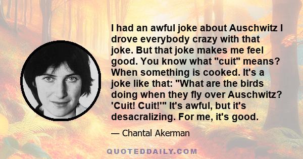 I had an awful joke about Auschwitz I drove everybody crazy with that joke. But that joke makes me feel good. You know what cuit means? When something is cooked. It's a joke like that: What are the birds doing when they 