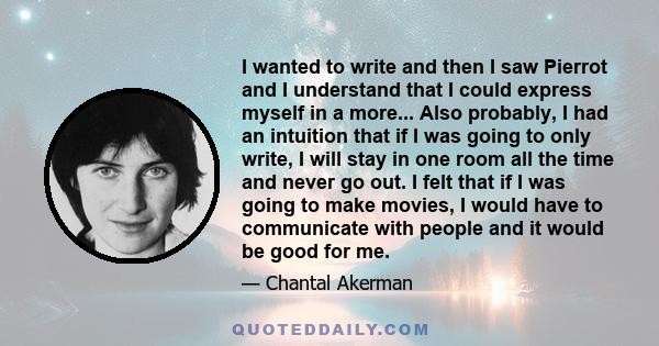 I wanted to write and then I saw Pierrot and I understand that I could express myself in a more... Also probably, I had an intuition that if I was going to only write, I will stay in one room all the time and never go