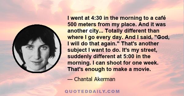 I went at 4:30 in the morning to a café 500 meters from my place. And it was another city... Totally different than where I go every day. And I said, God, I will do that again. That's another subject I want to do. It's