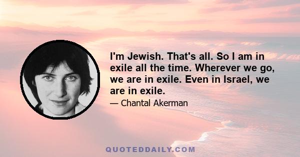 I'm Jewish. That's all. So I am in exile all the time. Wherever we go, we are in exile. Even in Israel, we are in exile.