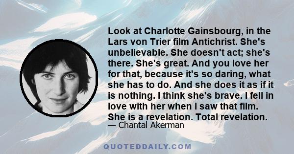 Look at Charlotte Gainsbourg, in the Lars von Trier film Antichrist. She's unbelievable. She doesn't act; she's there. She's great. And you love her for that, because it's so daring, what she has to do. And she does it