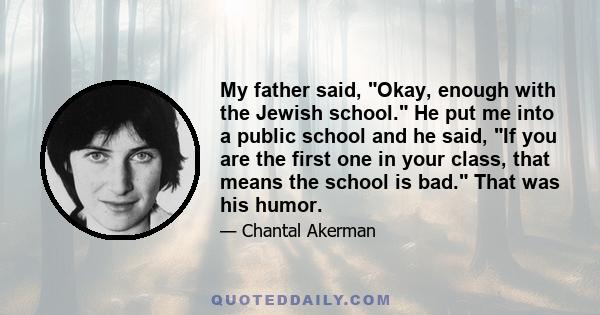 My father said, Okay, enough with the Jewish school. He put me into a public school and he said, If you are the first one in your class, that means the school is bad. That was his humor.