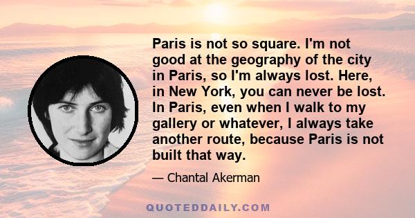 Paris is not so square. I'm not good at the geography of the city in Paris, so I'm always lost. Here, in New York, you can never be lost. In Paris, even when I walk to my gallery or whatever, I always take another