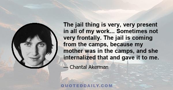 The jail thing is very, very present in all of my work... Sometimes not very frontally. The jail is coming from the camps, because my mother was in the camps, and she internalized that and gave it to me.