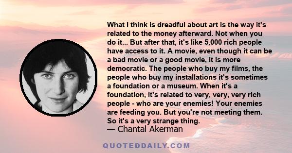 What I think is dreadful about art is the way it's related to the money afterward. Not when you do it... But after that, it's like 5,000 rich people have access to it. A movie, even though it can be a bad movie or a