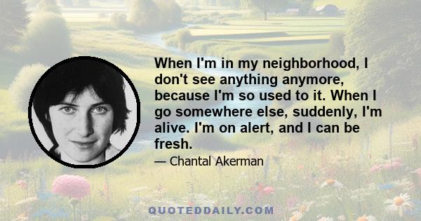 When I'm in my neighborhood, I don't see anything anymore, because I'm so used to it. When I go somewhere else, suddenly, I'm alive. I'm on alert, and I can be fresh.