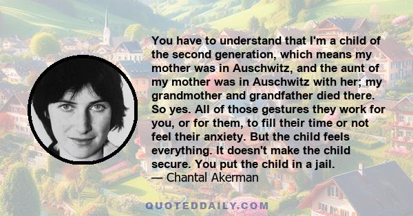 You have to understand that I'm a child of the second generation, which means my mother was in Auschwitz, and the aunt of my mother was in Auschwitz with her; my grandmother and grandfather died there. So yes. All of