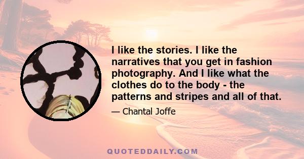 I like the stories. I like the narratives that you get in fashion photography. And I like what the clothes do to the body - the patterns and stripes and all of that.