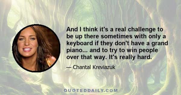 And I think it's a real challenge to be up there sometimes with only a keyboard if they don't have a grand piano... and to try to win people over that way. It's really hard.