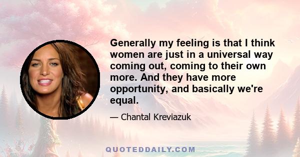 Generally my feeling is that I think women are just in a universal way coming out, coming to their own more. And they have more opportunity, and basically we're equal.