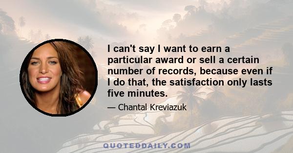 I can't say I want to earn a particular award or sell a certain number of records, because even if I do that, the satisfaction only lasts five minutes.